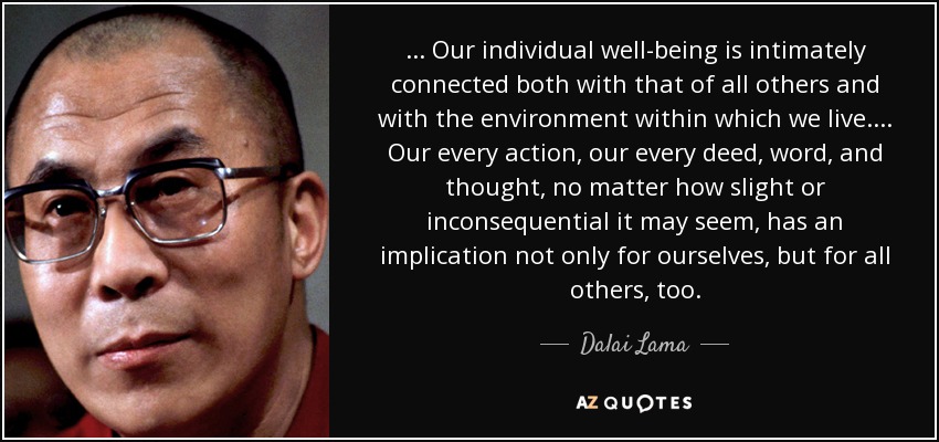 ... Our individual well-being is intimately connected both with that of all others and with the environment within which we live.... Our every action, our every deed, word, and thought, no matter how slight or inconsequential it may seem, has an implication not only for ourselves, but for all others, too. - Dalai Lama