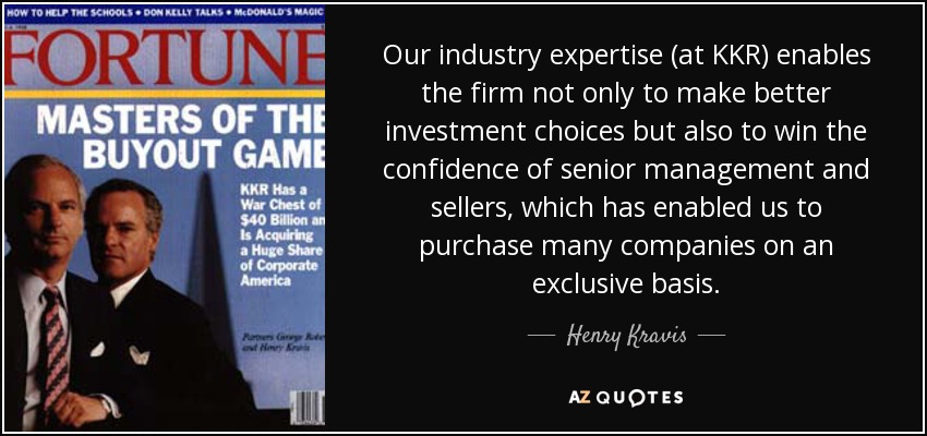 Our industry expertise (at KKR) enables the firm not only to make better investment choices but also to win the confidence of senior management and sellers, which has enabled us to purchase many companies on an exclusive basis. - Henry Kravis
