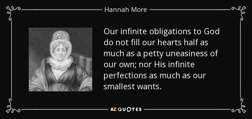 Our infinite obligations to God do not fill our hearts half as much as a petty uneasiness of our own; nor His infinite perfections as much as our smallest wants. - Hannah More