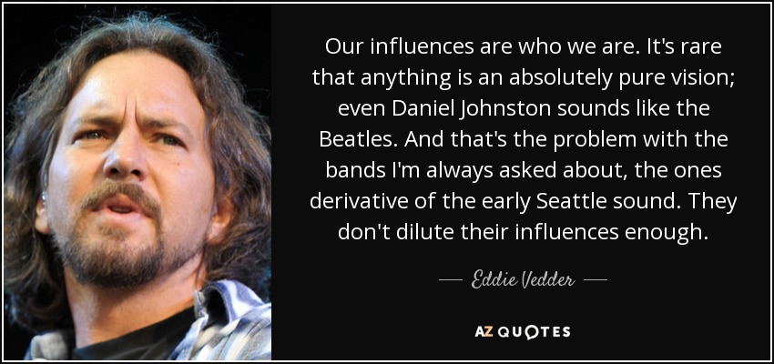 Our influences are who we are. It's rare that anything is an absolutely pure vision; even Daniel Johnston sounds like the Beatles. And that's the problem with the bands I'm always asked about, the ones derivative of the early Seattle sound. They don't dilute their influences enough. - Eddie Vedder