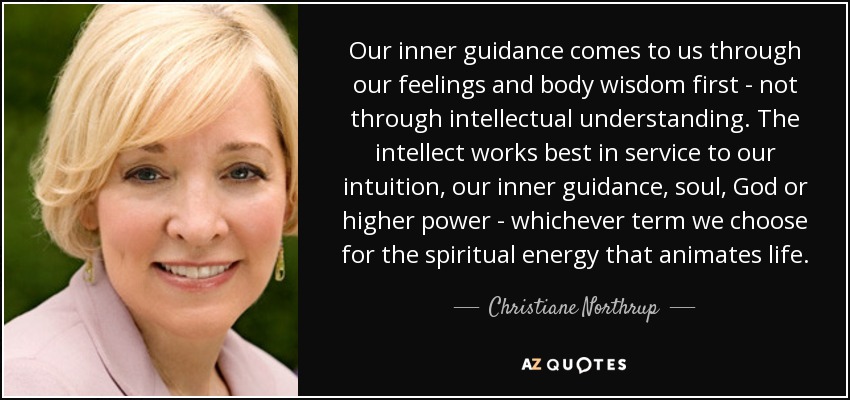 Our inner guidance comes to us through our feelings and body wisdom first - not through intellectual understanding. The intellect works best in service to our intuition, our inner guidance, soul, God or higher power - whichever term we choose for the spiritual energy that animates life. - Christiane Northrup