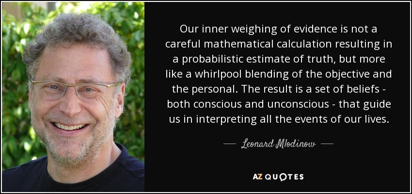 Our inner weighing of evidence is not a careful mathematical calculation resulting in a probabilistic estimate of truth, but more like a whirlpool blending of the objective and the personal. The result is a set of beliefs - both conscious and unconscious - that guide us in interpreting all the events of our lives. - Leonard Mlodinow