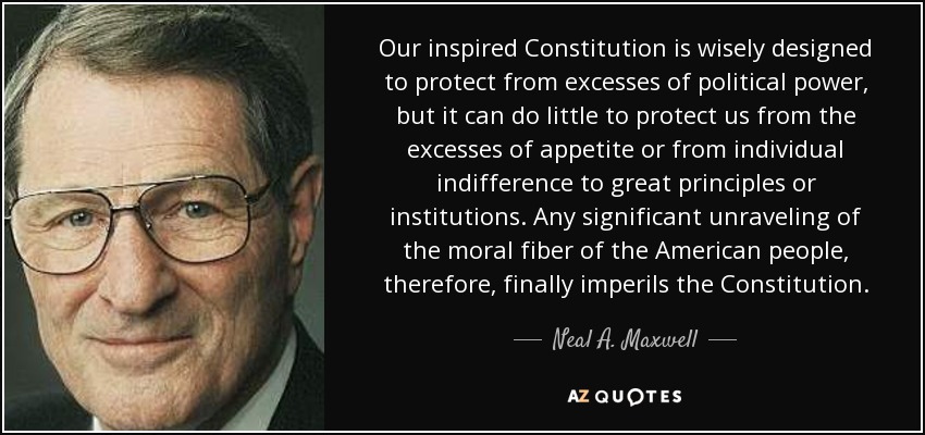 Our inspired Constitution is wisely designed to protect from excesses of political power, but it can do little to protect us from the excesses of appetite or from individual indifference to great principles or institutions. Any significant unraveling of the moral fiber of the American people, therefore, finally imperils the Constitution. - Neal A. Maxwell