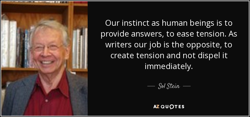 Our instinct as human beings is to provide answers, to ease tension. As writers our job is the opposite, to create tension and not dispel it immediately. - Sol Stein