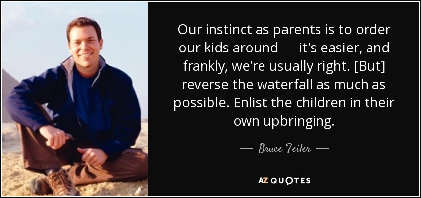 Our instinct as parents is to order our kids around — it's easier, and frankly, we're usually right. [But] reverse the waterfall as much as possible. Enlist the children in their own upbringing. - Bruce Feiler