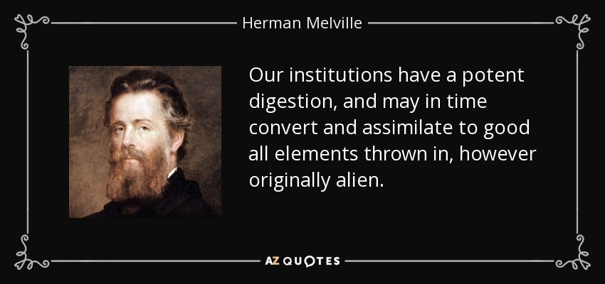 Our institutions have a potent digestion, and may in time convert and assimilate to good all elements thrown in, however originally alien. - Herman Melville