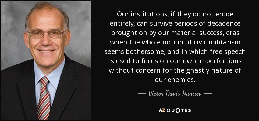 Our institutions, if they do not erode entirely, can survive periods of decadence brought on by our material success, eras when the whole notion of civic militarism seems bothersome, and in which free speech is used to focus on our own imperfections without concern for the ghastly nature of our enemies. - Victor Davis Hanson