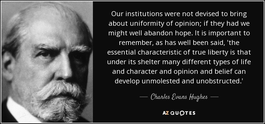 Our institutions were not devised to bring about uniformity of opinion; if they had we might well abandon hope. It is important to remember, as has well been said, 'the essential characteristic of true liberty is that under its shelter many different types of life and character and opinion and belief can develop unmolested and unobstructed.' - Charles Evans Hughes