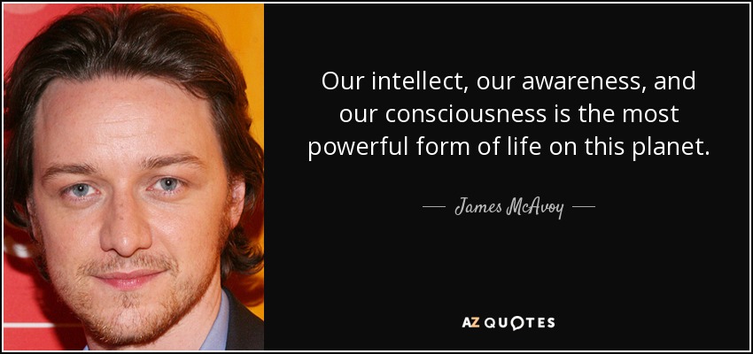 Our intellect, our awareness, and our consciousness is the most powerful form of life on this planet. - James McAvoy