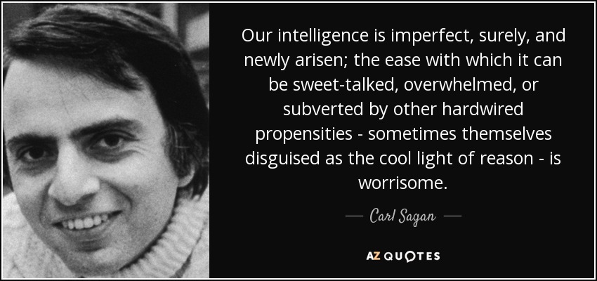 Our intelligence is imperfect, surely, and newly arisen; the ease with which it can be sweet-talked, overwhelmed, or subverted by other hardwired propensities - sometimes themselves disguised as the cool light of reason - is worrisome. - Carl Sagan