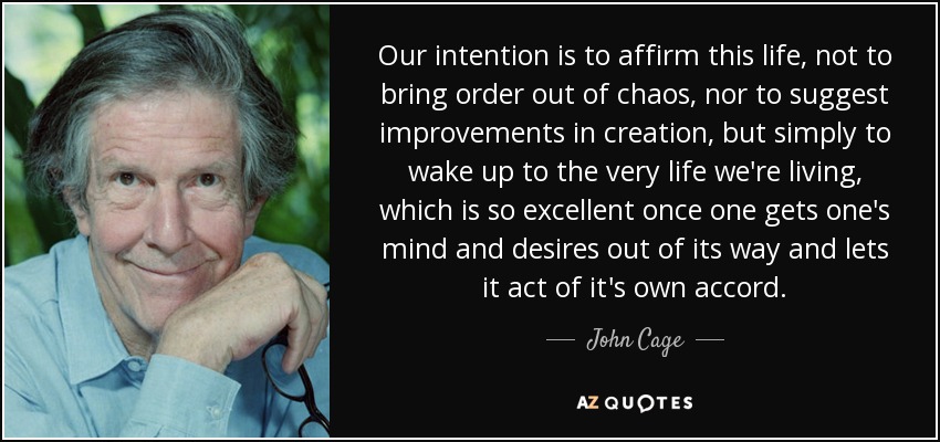 Our intention is to affirm this life, not to bring order out of chaos, nor to suggest improvements in creation, but simply to wake up to the very life we're living, which is so excellent once one gets one's mind and desires out of its way and lets it act of it's own accord. - John Cage