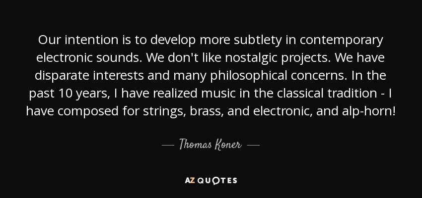 Our intention is to develop more subtlety in contemporary electronic sounds. We don't like nostalgic projects. We have disparate interests and many philosophical concerns. In the past 10 years, I have realized music in the classical tradition - I have composed for strings, brass, and electronic, and alp-horn! - Thomas Koner