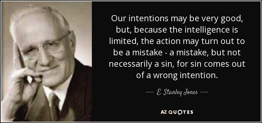 Our intentions may be very good, but, because the intelligence is limited, the action may turn out to be a mistake - a mistake, but not necessarily a sin, for sin comes out of a wrong intention. - E. Stanley Jones