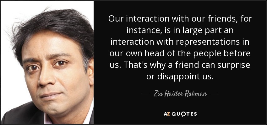 Our interaction with our friends, for instance, is in large part an interaction with representations in our own head of the people before us. That's why a friend can surprise or disappoint us. - Zia Haider Rahman
