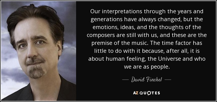 Our interpretations through the years and generations have always changed, but the emotions, ideas, and the thoughts of the composers are still with us, and these are the premise of the music. The time factor has little to do with it because, after all, it is about human feeling, the Universe and who we are as people. - David Finckel