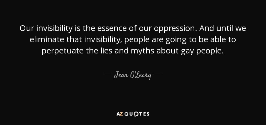 Our invisibility is the essence of our oppression. And until we eliminate that invisibility, people are going to be able to perpetuate the lies and myths about gay people. - Jean O'Leary