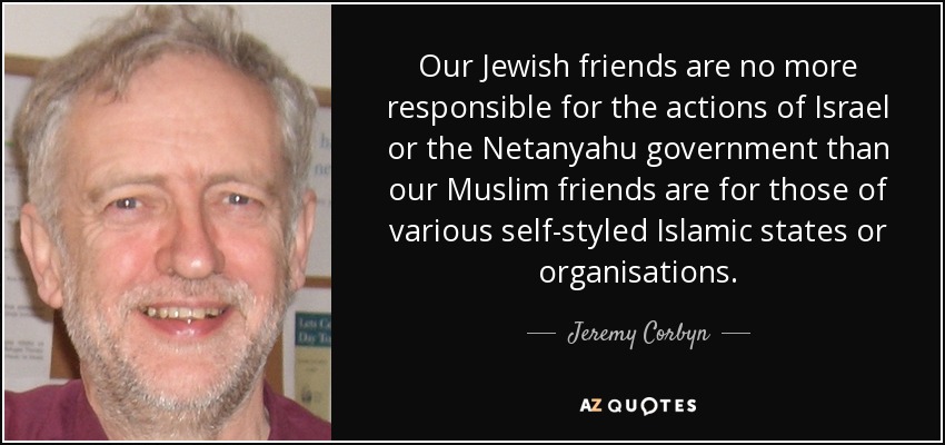 Our Jewish friends are no more responsible for the actions of Israel or the Netanyahu government than our Muslim friends are for those of various self-styled Islamic states or organisations. - Jeremy Corbyn