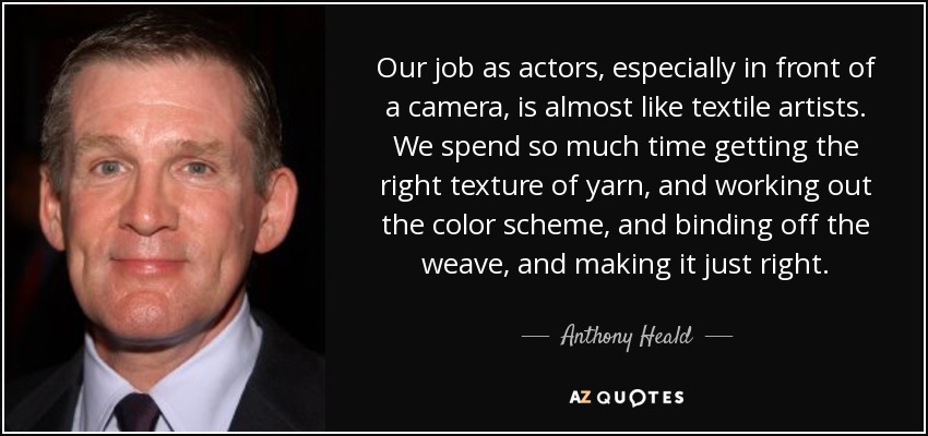 Our job as actors, especially in front of a camera, is almost like textile artists. We spend so much time getting the right texture of yarn, and working out the color scheme, and binding off the weave, and making it just right. - Anthony Heald