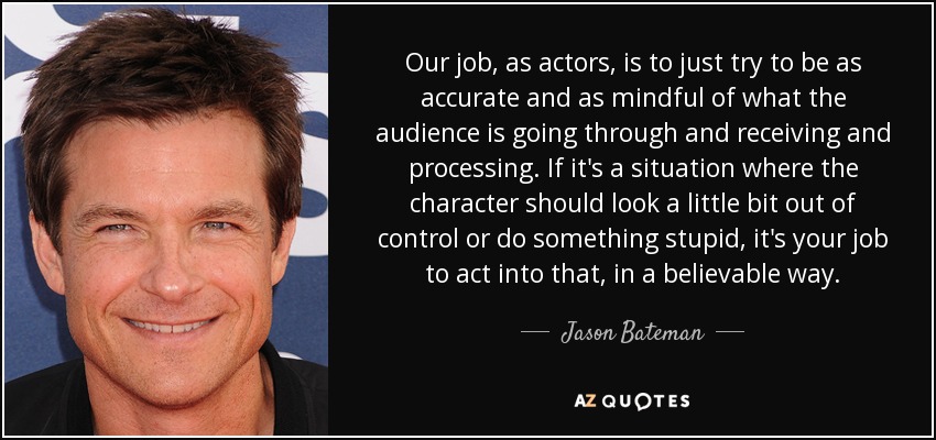 Our job, as actors, is to just try to be as accurate and as mindful of what the audience is going through and receiving and processing. If it's a situation where the character should look a little bit out of control or do something stupid, it's your job to act into that, in a believable way. - Jason Bateman