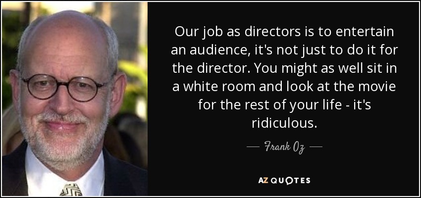Our job as directors is to entertain an audience, it's not just to do it for the director. You might as well sit in a white room and look at the movie for the rest of your life - it's ridiculous. - Frank Oz