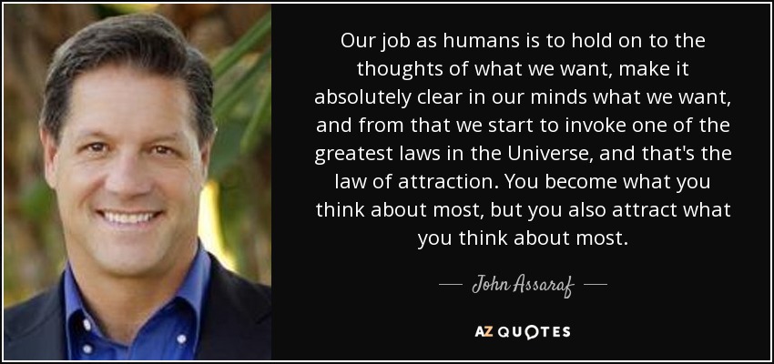 Our job as humans is to hold on to the thoughts of what we want, make it absolutely clear in our minds what we want, and from that we start to invoke one of the greatest laws in the Universe, and that's the law of attraction. You become what you think about most, but you also attract what you think about most. - John Assaraf