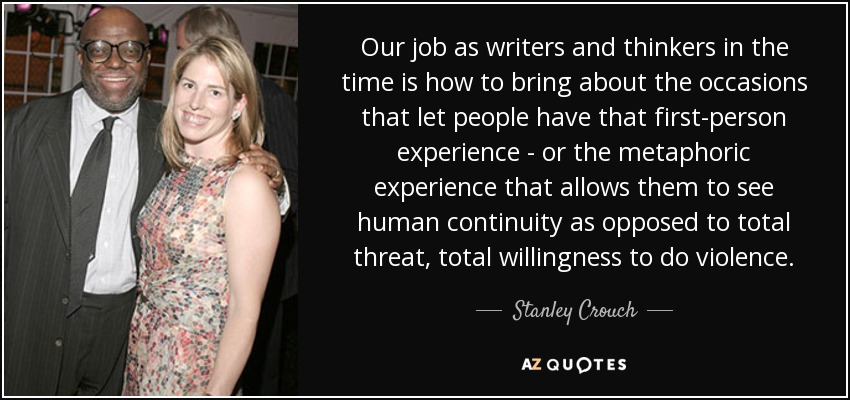 Our job as writers and thinkers in the time is how to bring about the occasions that let people have that first-person experience - or the metaphoric experience that allows them to see human continuity as opposed to total threat, total willingness to do violence. - Stanley Crouch
