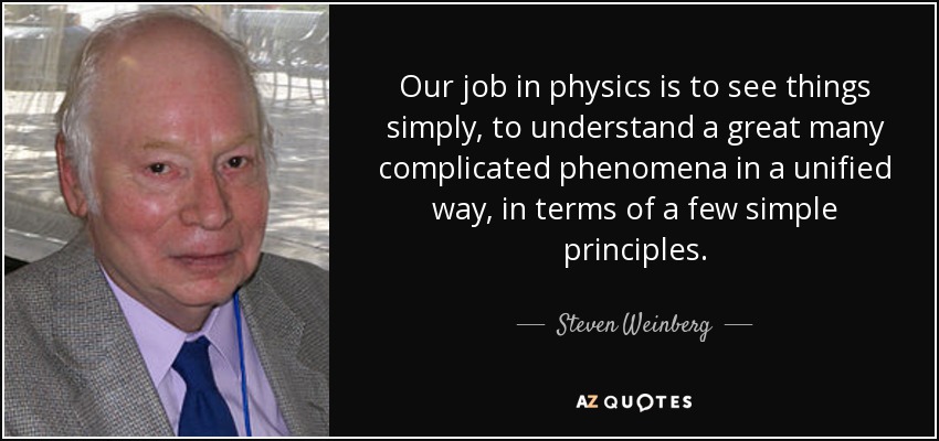 Our job in physics is to see things simply, to understand a great many complicated phenomena in a unified way, in terms of a few simple principles. - Steven Weinberg