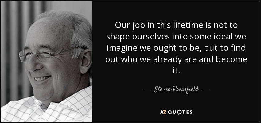 Our job in this lifetime is not to shape ourselves into some ideal we imagine we ought to be, but to find out who we already are and become it. - Steven Pressfield