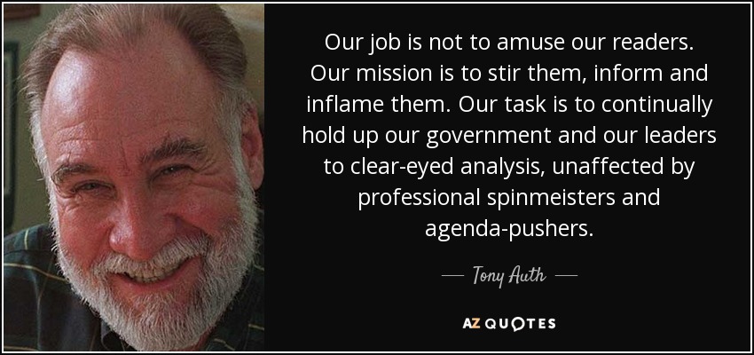 Our job is not to amuse our readers. Our mission is to stir them, inform and inflame them. Our task is to continually hold up our government and our leaders to clear-eyed analysis, unaffected by professional spinmeisters and agenda-pushers. - Tony Auth