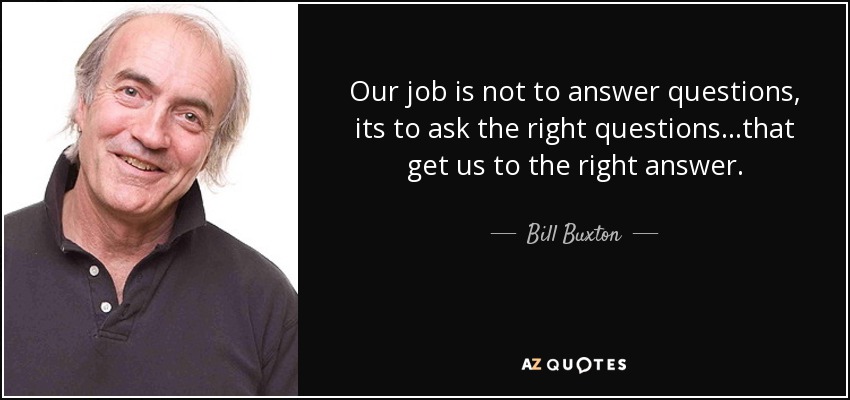 Our job is not to answer questions, its to ask the right questions...that get us to the right answer. - Bill Buxton