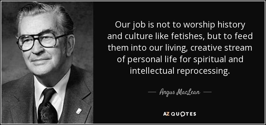 Our job is not to worship history and culture like fetishes, but to feed them into our living, creative stream of personal life for spiritual and intellectual reprocessing. - Angus MacLean