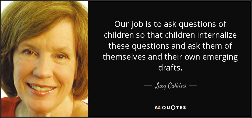 Our job is to ask questions of children so that children internalize these questions and ask them of themselves and their own emerging drafts. - Lucy Calkins