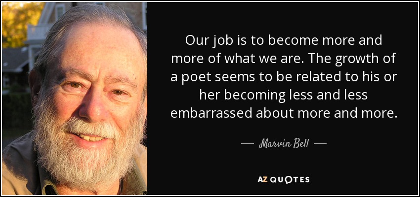 Our job is to become more and more of what we are. The growth of a poet seems to be related to his or her becoming less and less embarrassed about more and more. - Marvin Bell