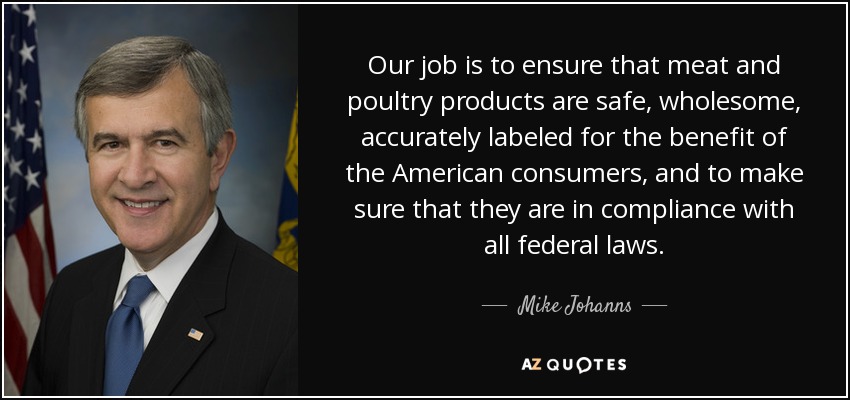 Our job is to ensure that meat and poultry products are safe, wholesome, accurately labeled for the benefit of the American consumers, and to make sure that they are in compliance with all federal laws. - Mike Johanns