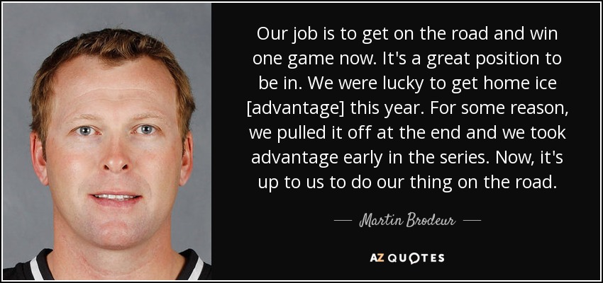 Our job is to get on the road and win one game now. It's a great position to be in. We were lucky to get home ice [advantage] this year. For some reason, we pulled it off at the end and we took advantage early in the series. Now, it's up to us to do our thing on the road. - Martin Brodeur