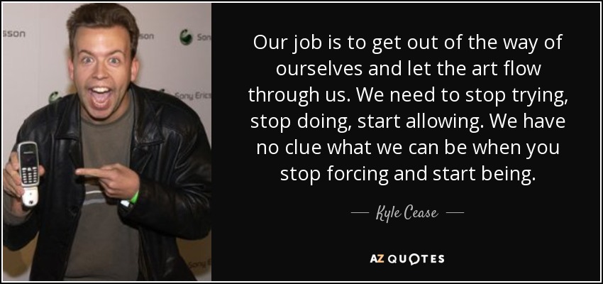 Our job is to get out of the way of ourselves and let the art flow through us. We need to stop trying, stop doing, start allowing. We have no clue what we can be when you stop forcing and start being. - Kyle Cease