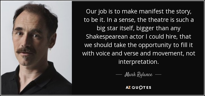 Our job is to make manifest the story, to be it. In a sense, the theatre is such a big star itself, bigger than any Shakespearean actor I could hire, that we should take the opportunity to fill it with voice and verse and movement, not interpretation. - Mark Rylance