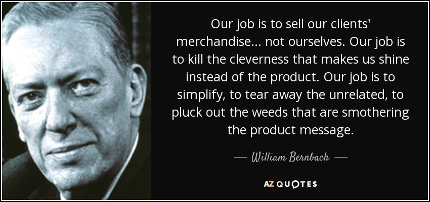 Our job is to sell our clients' merchandise... not ourselves. Our job is to kill the cleverness that makes us shine instead of the product. Our job is to simplify, to tear away the unrelated, to pluck out the weeds that are smothering the product message. - William Bernbach