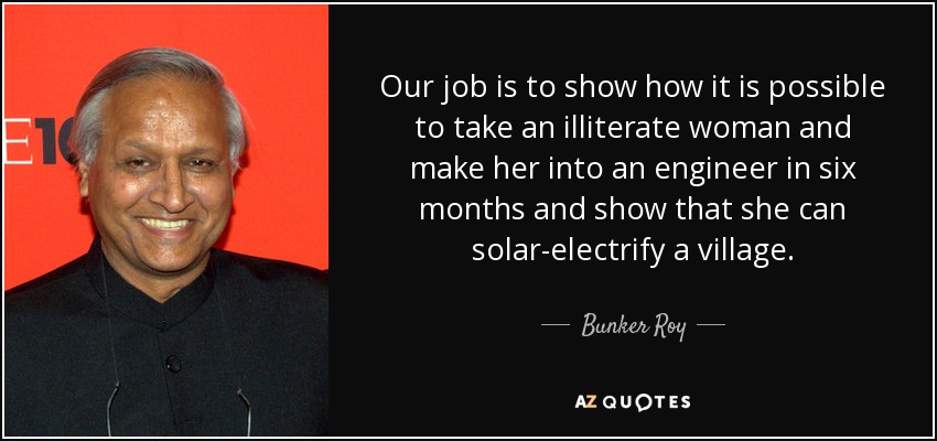 Our job is to show how it is possible to take an illiterate woman and make her into an engineer in six months and show that she can solar-electrify a village. - Bunker Roy