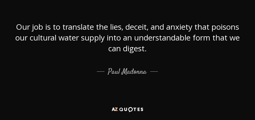 Our job is to translate the lies, deceit, and anxiety that poisons our cultural water supply into an understandable form that we can digest. - Paul Madonna