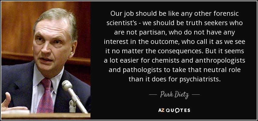 Our job should be like any other forensic scientist's - we should be truth seekers who are not partisan, who do not have any interest in the outcome, who call it as we see it no matter the consequences. But it seems a lot easier for chemists and anthropologists and pathologists to take that neutral role than it does for psychiatrists. - Park Dietz