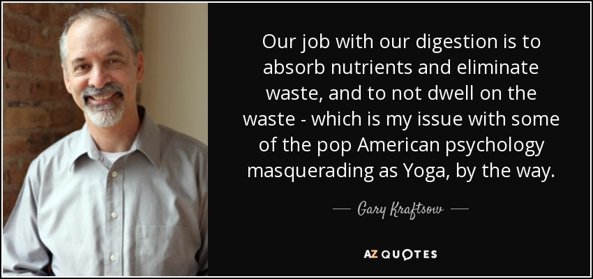 Our job with our digestion is to absorb nutrients and eliminate waste, and to not dwell on the waste - which is my issue with some of the pop American psychology masquerading as Yoga, by the way. - Gary Kraftsow