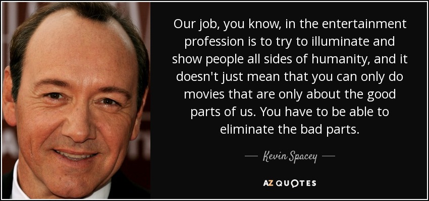 Our job, you know, in the entertainment profession is to try to illuminate and show people all sides of humanity, and it doesn't just mean that you can only do movies that are only about the good parts of us. You have to be able to eliminate the bad parts. - Kevin Spacey