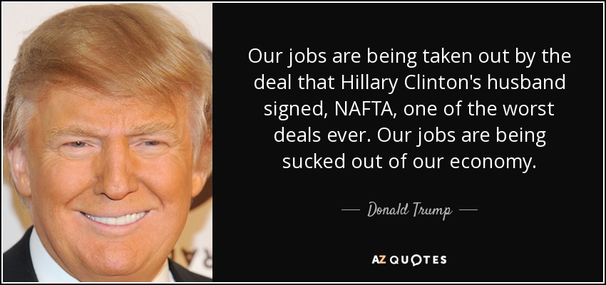 Our jobs are being taken out by the deal that Hillary Clinton's husband signed, NAFTA, one of the worst deals ever. Our jobs are being sucked out of our economy. - Donald Trump