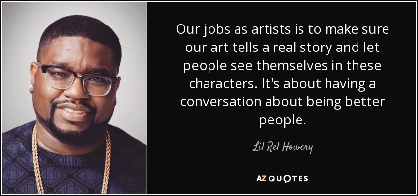Our jobs as artists is to make sure our art tells a real story and let people see themselves in these characters. It's about having a conversation about being better people. - Lil Rel Howery