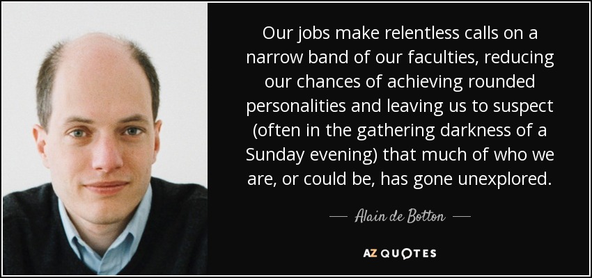 Our jobs make relentless calls on a narrow band of our faculties, reducing our chances of achieving rounded personalities and leaving us to suspect (often in the gathering darkness of a Sunday evening) that much of who we are, or could be, has gone unexplored. - Alain de Botton