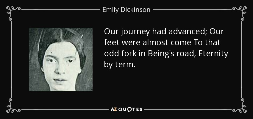 Our journey had advanced; Our feet were almost come To that odd fork in Being's road, Eternity by term. - Emily Dickinson