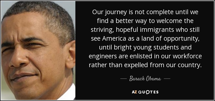 Our journey is not complete until we find a better way to welcome the striving, hopeful immigrants who still see America as a land of opportunity, until bright young students and engineers are enlisted in our workforce rather than expelled from our country. - Barack Obama