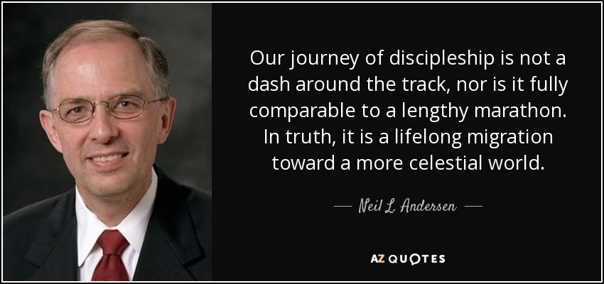 Our journey of discipleship is not a dash around the track, nor is it fully comparable to a lengthy marathon. In truth, it is a lifelong migration toward a more celestial world. - Neil L. Andersen