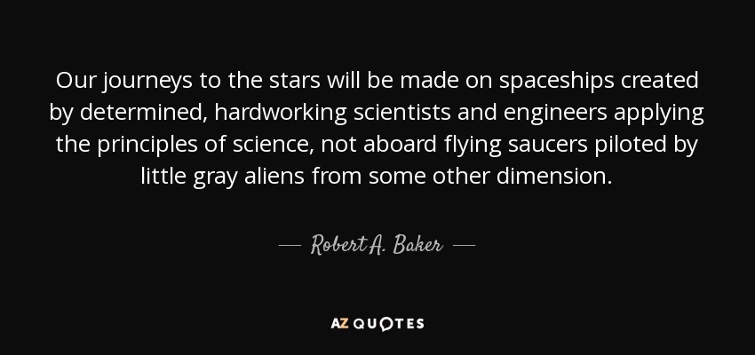 Our journeys to the stars will be made on spaceships created by determined, hardworking scientists and engineers applying the principles of science, not aboard flying saucers piloted by little gray aliens from some other dimension. - Robert A. Baker